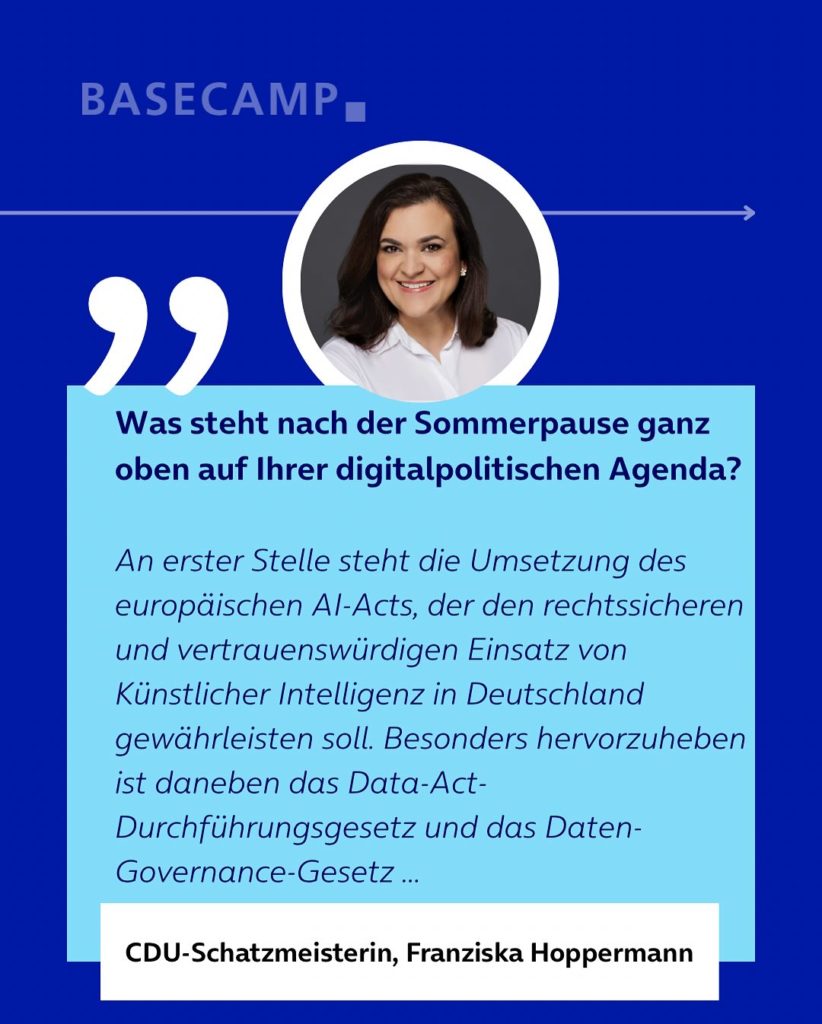 Was steht nach der Sommerpause ganz oben auf Ihrer digitalpolitischen Agenda? Zitat von Franziska Hoppermann (CDU-Schatzmeisterin): "An erster Stelle steht die Umsetzung des europäischen AI-Acts, der den rechtssicheren und vertrauenswürdigen Einsatz von Künstlicher Intelligenz in Deutschland gewährleisten soll. Besonders hervorzuheben ist daneben das Data-Act-Durchführungsgesetz und das Daten-Governance-Gesetz..."