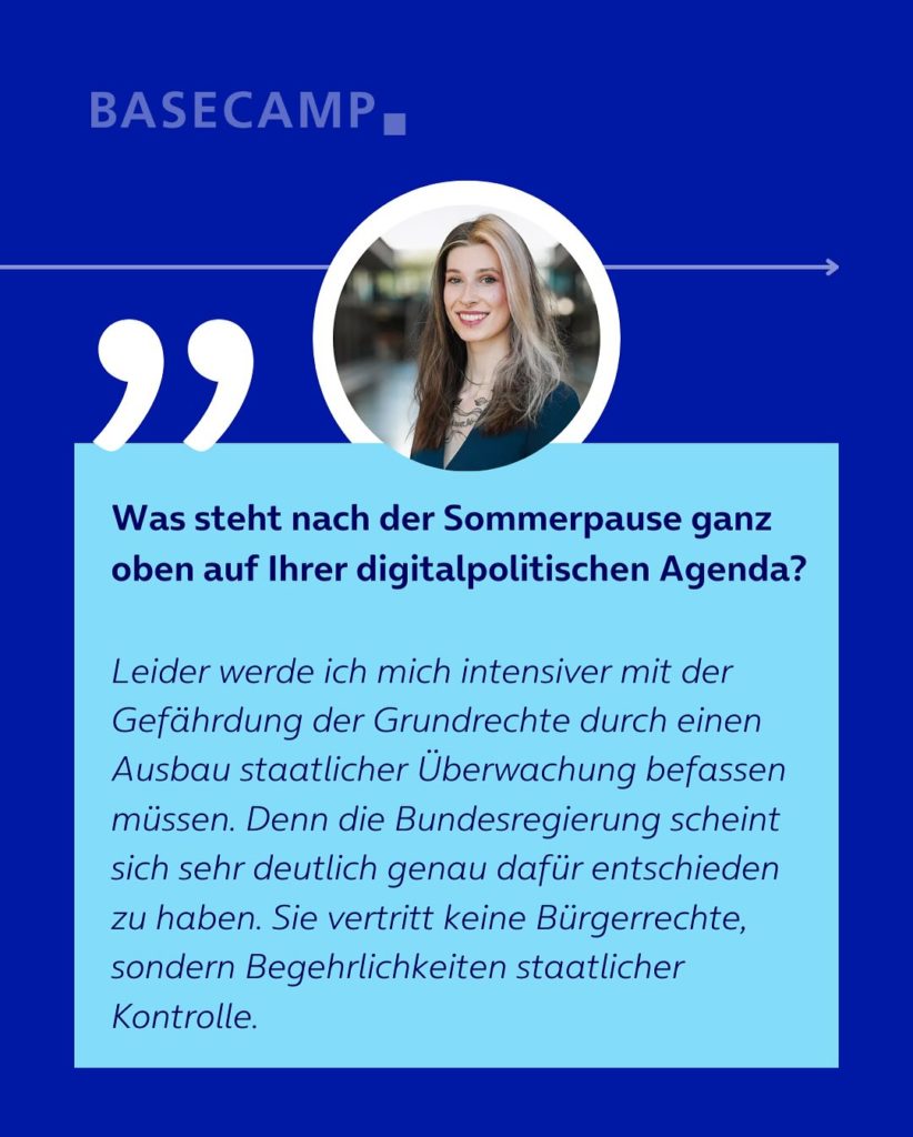 Was steht nach der Sommerpause ganz oben auf Ihrer digitalpolitischen Agenda? Zitat von Donata Vogtschmidt (Die Linke): "Leider werde ich mich intensiver mit der Gefährdung der Grundrechte durch einen Ausbau staatlicher Überwachung befassen müssen. Denn die Bundesregierung scheint sich sehr deutlich genau dafür entschieden zu haben. Sie vertritt keine Bürgerrechte, sondern Begehrlichkeiten staatlicher Kontrolle."