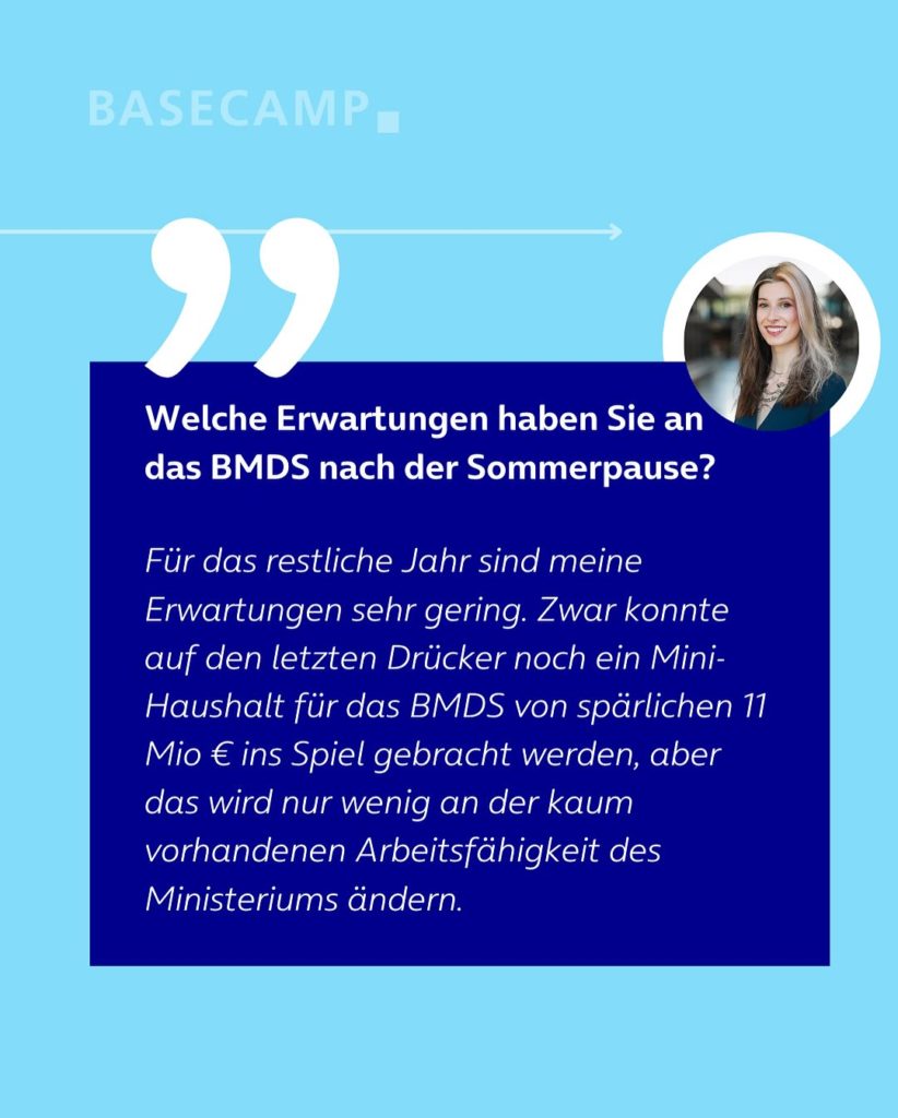Welche Erwartungen haben Sie an das BMDS nach der Sommerpause? Zitat von Donata Vogtschmidt (Die Linke): "Für das restliche Jahr sind meine Erwartungen sehr gering. Zwar konnte auf den letzten Drücker noch ein Mini-Haushalt für das BMDS von spärlichen 11 Mio € ins Spiel gebracht werden, aber das wird nur wenig an der kaum vorhandenen Arbeitsfähigkeit des Ministeriums ändern."