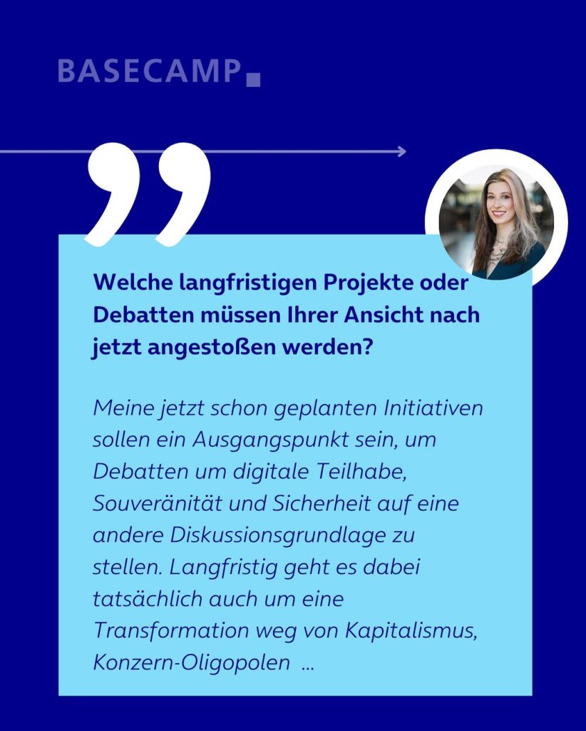 Welche langfristigen Projekte oder Debatten müssen Ihrer Ansicht nach jetzt angestoßen werden, um Deutschland zukunftsfähig zu machen? Zitat von Donata Vogtschmidt (Die Linke): "Meine jetzt schon geplanten Initiativen sollen ein Ausgangspunkt sein, um Debatten um digitale Teilhabe, Souveränität und Sicherheit auf eine andere Diskussionsgrundlage zu stellen. Langfristig geht es dabei tatsächlich auch um eine Transformation weg von Kapitalismus, Konzern-Oligopolen..."
