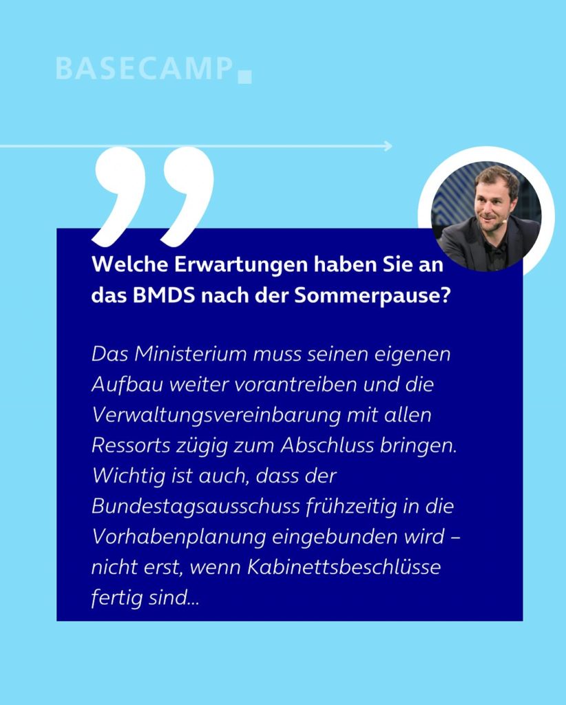 Welche Erwartungen haben Sie an das BMDS nach der Sommerpause? Zitat von Johannes Schätzl (SPD): "Das Ministerium muss seinen eigenen Aufbau weiter vorantreiben und die Verwaltungsvereinbarung mit allen Ressorts zügig zum Abschluss bringen. Wichtig ist auch, dass der Bundestagsausschuss frühzeitig in die Vorhabenplanung eingebunden wird – nicht erst, wenn Kabinettsbeschlüsse fertig sind..."