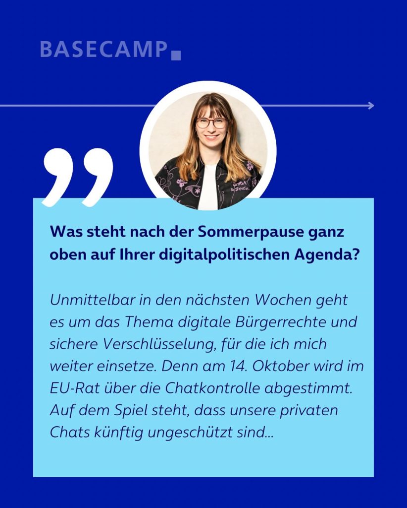 Was steht nach der Sommerpause ganz oben auf Ihrer digitalpolitischen Agenda? Zitat von Jeanne Dillschneider (Grüne): “Unmittelbar in den nächsten Wochen geht es um das Thema digitale Bürgerrechte und sichere Verschlüsselung, für die ich mich weiter einsetze. Denn am 14. Oktober wird im EU-Rat über die Chatkontrolle abgestimmt. Auf dem Spiel steht, dass unsere privaten Chats künftig ungeschützt sind…”