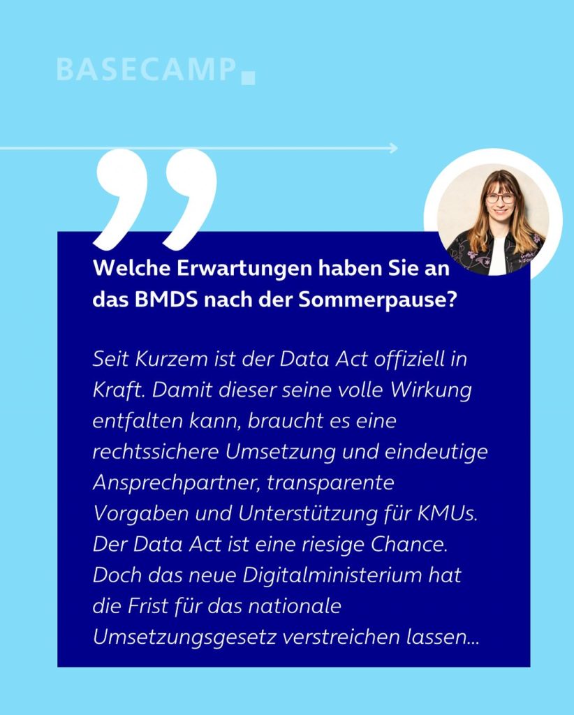 Welche Erwartungen haben Sie an das BMDS nach der Sommerpause? Zitat von Jeanne Dillschneider (Grüne): "Seit Kurzem ist der Data Act offiziell in Kraft. Damit dieser seine volle Wirkung entfalten kann, braucht es eine rechtssichere Umsetzung und eindeutige Ansprechpartner, transparente Vorgaben und Unterstützung für KMUs. Der Data Act ist eine riesige Chance. Doch das neue Digitalministerium hat die Frist für das nationale Umsetzungsgesetz verstreichen lassen. "