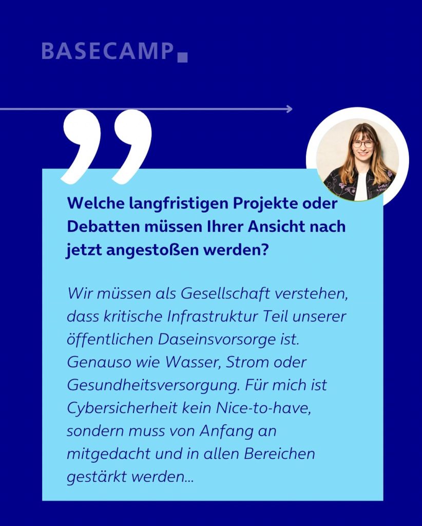 Welche langfristigen Projekte / Debatten müssen jetzt angestoßen werden, um Deutschland zukunftsfähig zu machen? Zitat von Jeanne Dillschneider (Grüne): "Wir müssen als Gesellschaft verstehen, dass kritische Infrastruktur Teil unserer öffentlichen Daseinsvorsorge ist. Genauso wie Wasser, Strom oder Gesundheitsversorgung. Für mich ist Cybersicherheit kein Nice-to-have, sondern muss von Anfang an mitgedacht und in allen Bereichen gestärkt werden..."
