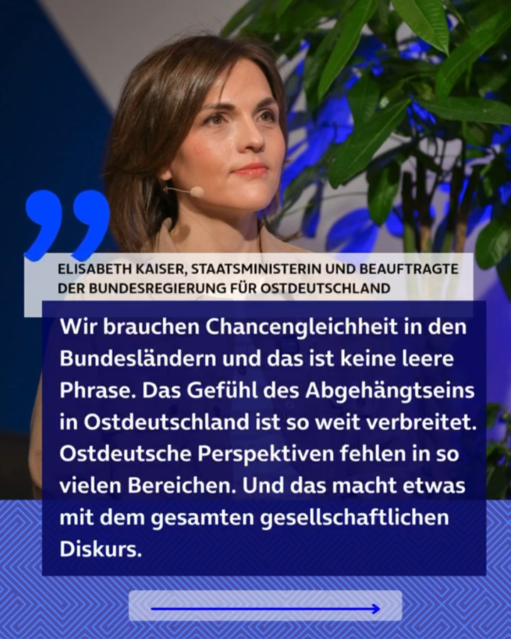 Zitat von Elisabeth Kaiser, Staatsministerin und Beauftragte der Bundesregierung für Ostdeutschland: “Wir brauchen Chancengleichheit in den Bundesländern und das ist keine leere Phrase. Das Gefühl des Abgehängtseins in Ostdeutschland ist so weit verbreitet. Ostdeutsche Perspektiven fehlen in so vielen Bereichen. Und das macht etwas mit dem gesamten gesellschaftlichen Diskurs.”