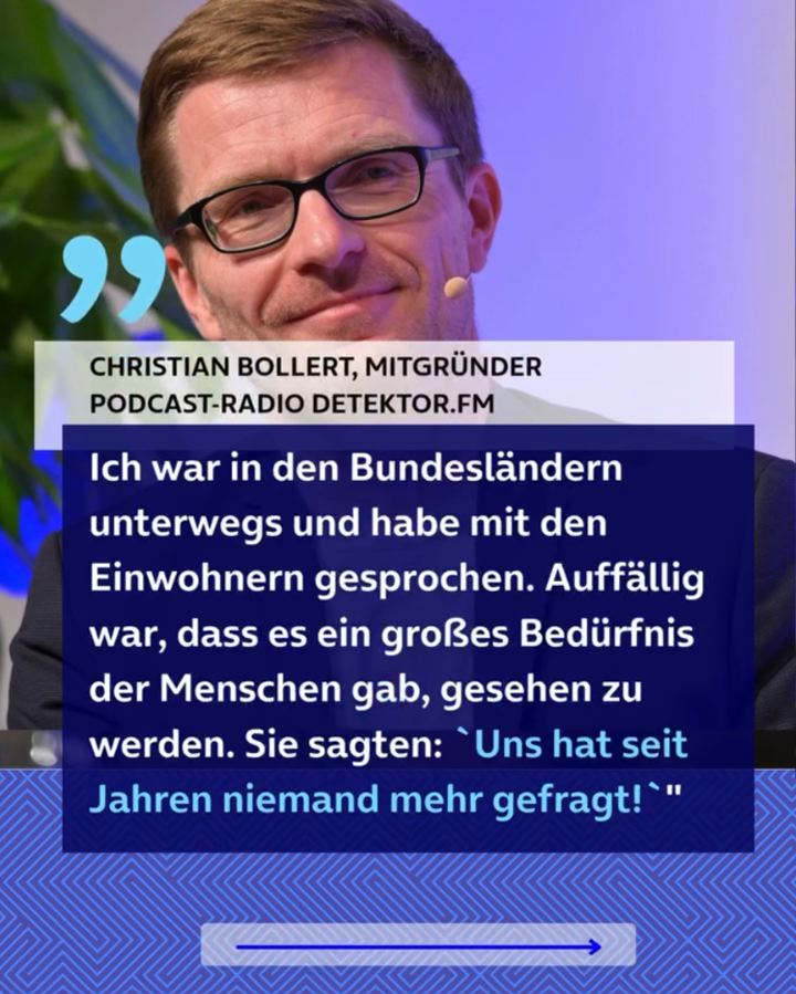 Zitat von Christian Bollert, Mitgründer Podcast-Radio detektor.fm: “Ich war in den Bundesländern unterwegs und habe mit den Einwohnern gesprochen. Auffällig war, dass es ein großes Bedürfnis der Menschen gab, gesehen zu werden. Sie sagten: 'Uns hat seit Jahren niemand mehr gefragt!'”