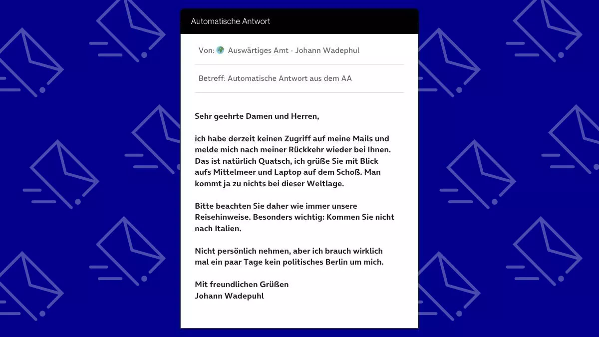 Betreff: Automatische Antwort aus dem AA Sehr geehrte Damen und Herren, ich habe derzeit keinen Zugriff auf meine Mails und melde mich nach meiner Rückkehr wieder bei Ihnen. Das ist natürlich Quatsch, ich grüße Sie mit Blick aufs Mittelmeer und Laptop auf dem Schoß. Man kommt ja zu nichts bei dieser Weltlage. Bitte beachten Sie daher wie immer unsere Reisehinweise. Besonders wichtig: Kommen Sie nicht nach Italien. Nicht persönlich nehmen, aber ich brauch wirklich mal ein paar Tage kein politisches Berlin um mich. Mit freundlichen Grüßen Johann Wadepuhl