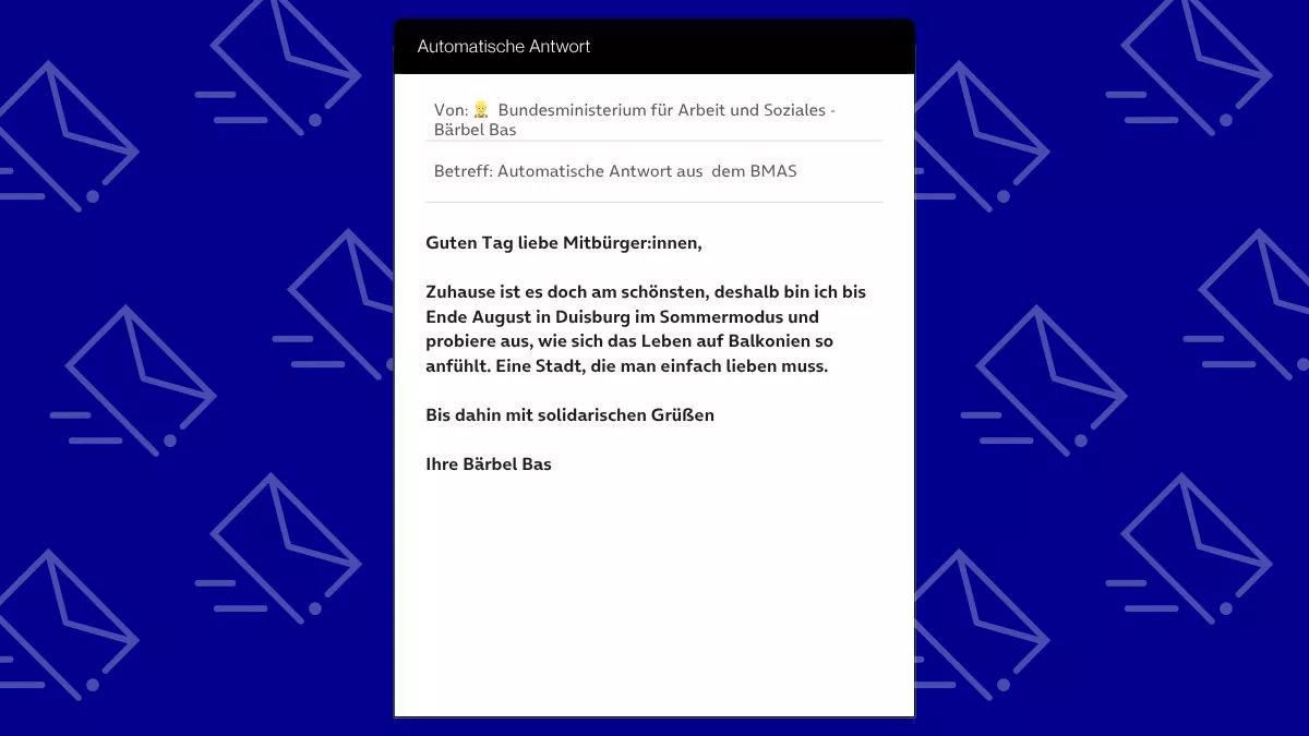 Betreff: Automatische Antwort aus dem BMAS Guten Tag liebe Mitbürger:innen, Zuhause ist es doch am schönsten, deshalb bin ich bis Ende August in Duisburg im Sommermodus und probiere aus, wie sich das Leben auf Balkonien so anfühlt. Eine Stadt, die man einfach lieben muss. Bis dahin mit solidarischen Grüßen Ihre Bärbel Bas