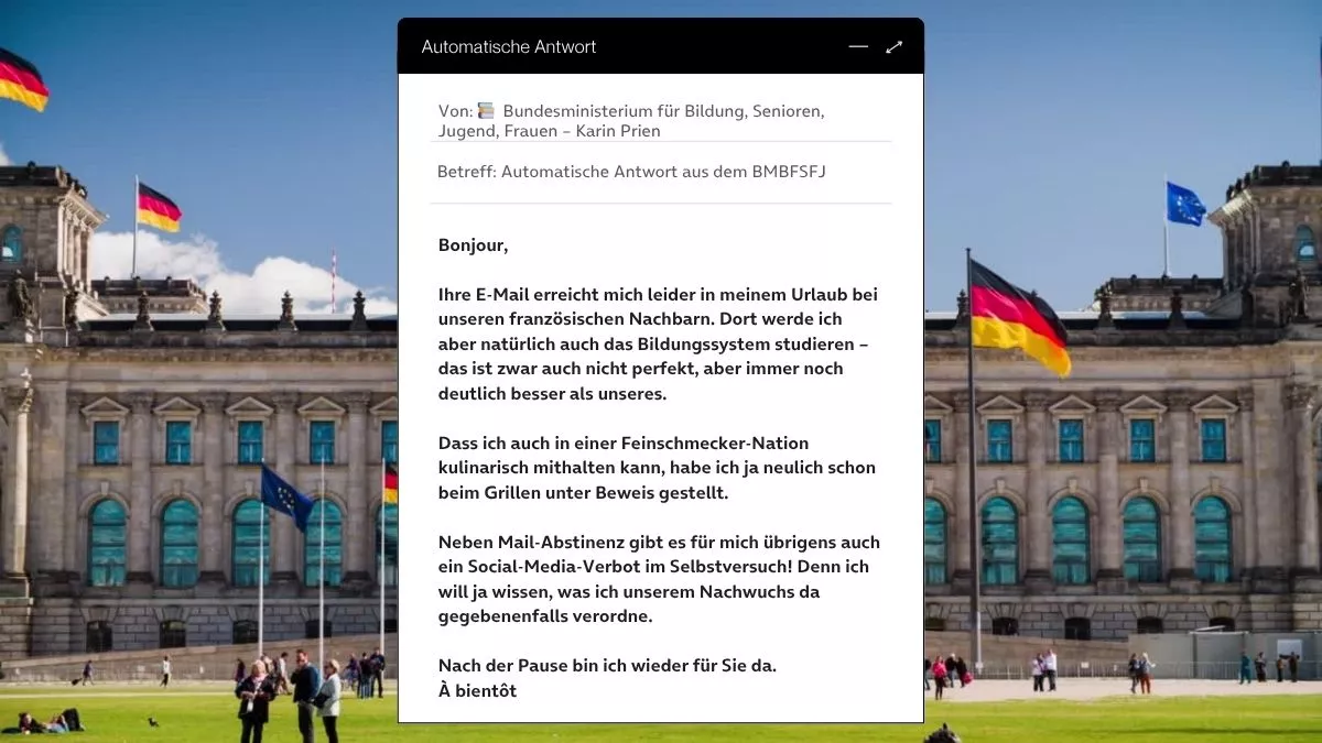 Betreff: Automatische Antwort aus dem BMBFSFJ Bonjour, Ihre E-Mail erreicht mich leider in meinem Urlaub bei unseren französischen Nachbarn. Dort werde ich aber natürlich auch das Bildungssystem studieren – das ist zwar auch nicht perfekt, aber immer noch deutlich besser als unseres. Dass ich auch in einer Feinschmecker-Nation kulinarisch mithalten kann, habe ich ja neulich schon beim Grillen unter Beweis gestellt. Neben Mail-Abstinenz gibt es für mich übrigens auch ein Social-Media-Verbot im Selbstversuch! Denn ich will ja wissen, was ich unserem Nachwuchs da gegebenenfalls verordne. Nach der Pause bin ich wieder für Sie da. À bientôt