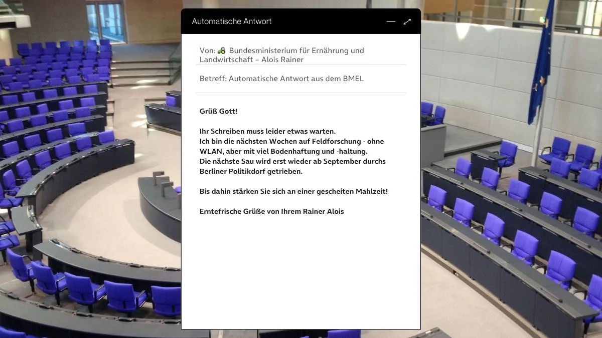 Betreff: Automatische Antwort aus dem BMEL Grüß Gott! Ihr Schreiben muss leider etwas warten. Ich bin die nächsten Wochen auf Feldforschung - ohne WLAN, aber mit viel Bodenhaftung und -haltung. Die nächste Sau wird erst wieder ab September durchs Berliner Politikdorf getrieben. Bis dahin stärken Sie sich an einer gescheiten Mahlzeit! Erntefrische Grüße von Ihrem Rainer Alois