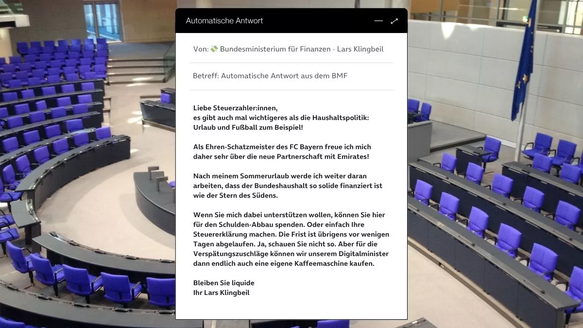 Betreff: Automatische Antwort aus dem BMF Liebe Steuerzahler:innen, es gibt auch mal wichtigeres als die Haushaltspolitik: Urlaub und Fußball zum Beispiel! Als Ehren-Schatzmeister des FC Bayern freue ich mich daher sehr über die neue Partnerschaft mit Emirates! Nach meinem Sommerurlaub werde ich weiter daran arbeiten, dass der Bundeshaushalt so solide finanziert ist wie der Stern des Südens. Wenn Sie mich dabei unterstützen wollen, können Sie hier für den Schulden-Abbau spenden. Oder einfach Ihre Steuererklärung machen. Die Frist ist übrigens vor wenigen Tagen abgelaufen. Ja, schauen Sie nicht so. Aber für die Verspätungszuschläge können wir unserem Digitalminister dann endlich auch eine eigene Kaffeemaschine kaufen. Bleiben Sie liquide Ihr Lars Klingbeil
