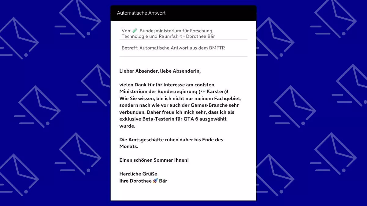 Betreff: Automatische Antwort aus dem BMFTR Lieber Absender, liebe Absenderin, vielen Dank für Ihr Interesse am coolsten Ministerium der Bundesregierung (👀 Karsten)! Wie Sie wissen, bin ich nicht nur meinem Fachgebiet, sondern nach wie vor auch der Games-Branche sehr verbunden. Daher freue ich mich sehr, dass ich als exklusive Beta-Testerin für GTA 6 ausgewählt wurde. Die Amtsgeschäfte ruhen daher bis Ende des Monats. Einen schönen Sommer Ihnen! Herzliche Grüße Ihre Dorothee 🚀 Bär