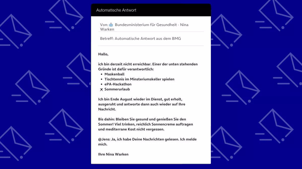 Betreff: Automatische Antwort aus dem BMG Hallo, ich bin derzeit nicht erreichbar. Einer der unten stehenden Gründe ist dafür verantwortlich: Maskenball Tischtennis im Minsteriumskeller spielen ePA-Hackathon Sommerurlaub Ich bin Ende August wieder im Dienst, gut erholt, ausgeruht und antworte dann auch wieder auf Ihre Nachricht. Bis dahin: Bleiben Sie gesund und genießen Sie den Sommer! Viel trinken, reichlich Sonnencreme auftragen und mediterrane Kost nicht vergessen. @Jens: Ja, ich habe Deine Nachrichten gelesen. Ich melde mich. Ihre Nina Warken