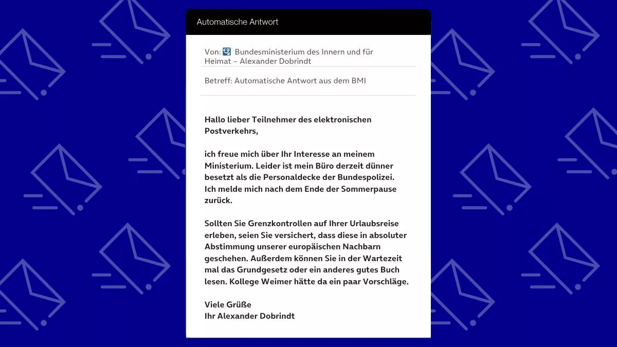 Betreff: Automatische Antwort aus dem BMI Hallo lieber Teilnehmer des elektronischen Postverkehrs, ich freue mich über Ihr Interesse an meinem Ministerium. Leider ist mein Büro derzeit dünner besetzt als die Personaldecke der Bundespolizei. Ich melde mich nach dem Ende der Sommerpause zurück. Sollten Sie Grenzkontrollen auf Ihrer Urlaubsreise erleben, seien Sie versichert, dass diese in absoluter Abstimmung unserer europäischen Nachbarn geschehen. Außerdem können Sie in der Wartezeit mal das Grundgesetz oder ein anderes gutes Buch lesen. Kollege Weimer hätte da ein paar Vorschläge. Viele Grüße Ihr Alexander Dobrindt