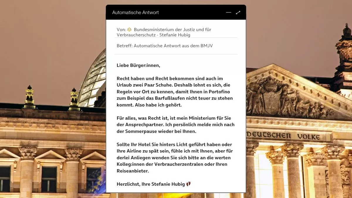 Betreff: Automatische Antwort aus dem BMJV Liebe Bürger:innen, Recht haben und Recht bekommen sind auch im Urlaub zwei Paar Schuhe. Deshalb lohnt es sich, die Regeln vor Ort zu kennen, damit Ihnen in Portofino zum Beispiel das Barfußlaufen nicht teuer zu stehen kommt. Also habe ich gehört. Für alles, was Recht ist, ist mein Ministerium für Sie der Ansprechpartner. Ich persönlich melde mich nach der Sommerpause wieder bei Ihnen. Sollte Ihr Hotel Sie hinters Licht geführt haben oder Ihre Airline zu spät sein, fühle ich mit Ihnen, aber für derlei Anliegen wenden Sie sich bitte an die werten Kolleg:innen der Verbraucherzentralen oder Ihren Reiseanbieter. Herzlichst, Ihre Stefanie Hubig 👣