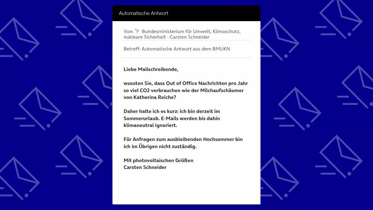 Betreff: Automatische Antwort aus dem BMUKN Liebe Mailschreibende, wussten Sie, dass Out of Office Nachrichten pro Jahr so viel CO2 verbrauchen wie der Milchaufschäumer von Katherina Reiche? Daher halte ich es kurz: ich bin derzeit im Sommerurlaub. E-Mails werden bis dahin klimaneutral ignoriert. Für Anfragen zum ausbleibenden Hochsommer bin ich im Übrigen nicht zuständig. Mit photovoltaischen Grüßen Carsten Schneider