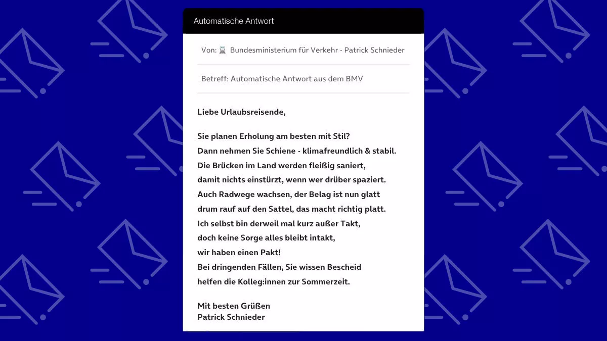 Betreff: Automatische Antwort aus dem BMV Liebe Urlaubsreisende, Sie planen Erholung am besten mit Stil? Dann nehmen Sie Schiene - klimafreundlich & stabil. Die Brücken im Land werden fleißig saniert, damit nichts einstürzt, wenn wer drüber spaziert. Auch Radwege wachsen, der Belag ist nun glatt drum rauf auf den Sattel, das macht richtig platt. Ich selbst bin derweil mal kurz außer Takt, doch keine Sorge alles bleibt intakt, wir haben einen Pakt! Bei dringenden Fällen, Sie wissen Bescheid helfen die Kolleg:innen zur Sommerzeit. Mit besten Grüßen Patrick Schnieder