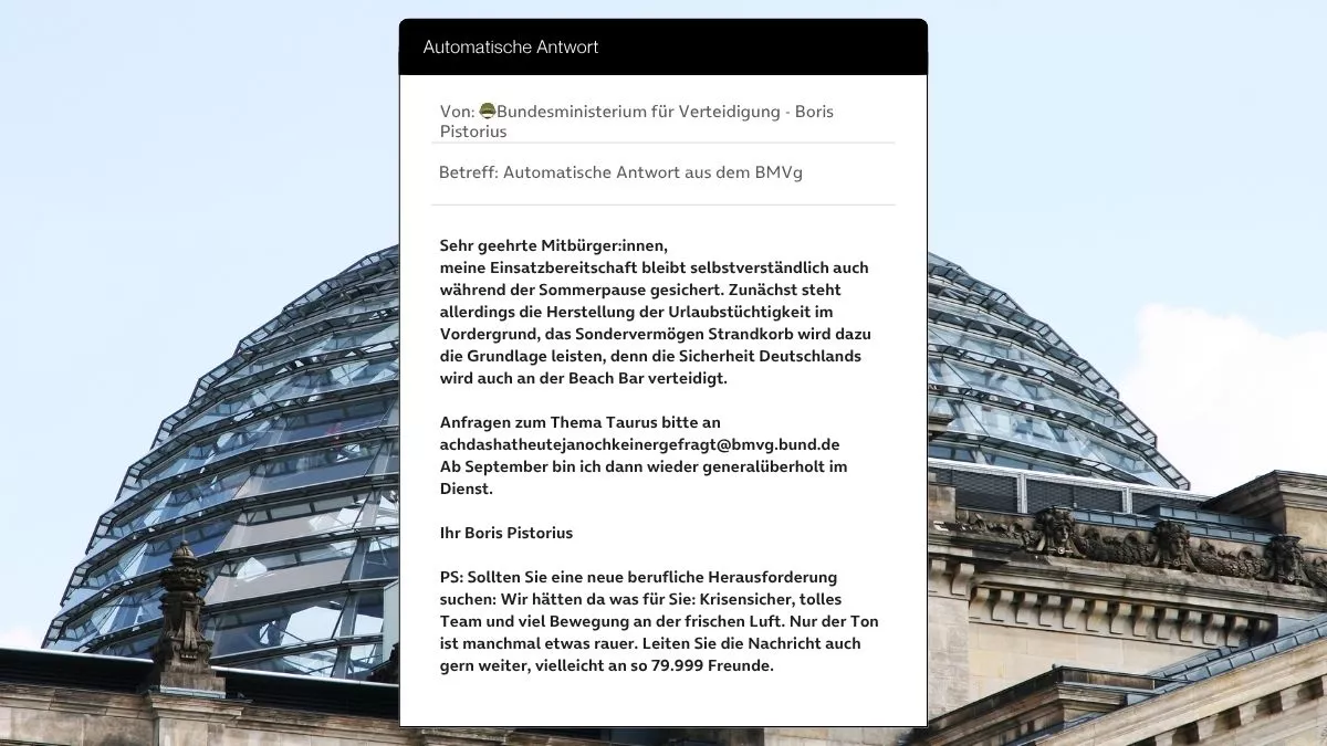 Betreff: Automatische Antwort aus dem BMVg Sehr geehrte Mitbürger:innen, meine Einsatzbereitschaft bleibt selbstverständlich auch während der Sommerpause gesichert. Zunächst steht allerdings die Herstellung der Urlaubstüchtigkeit im Vordergrund, das Sondervermögen Strandkorb wird dazu die Grundlage leisten, denn die Sicherheit Deutschlands wird auch an der Beach Bar verteidigt. Anfragen zum Thema Taurus bitte an achdashatheutejanochkeinergefragt@bmvg.bund.de Ab September bin ich dann wieder generalüberholt im Dienst. Ihr Boris Pistorius PS: Sollten Sie eine neue berufliche Herausforderung suchen: Wir hätten da was für Sie: Krisensicher, tolles Team und viel Bewegung an der frischen Luft. Nur der Ton ist manchmal etwas rauer. Leiten Sie die Nachricht auch gern weiter, vielleicht an so 79.999 Freunde.