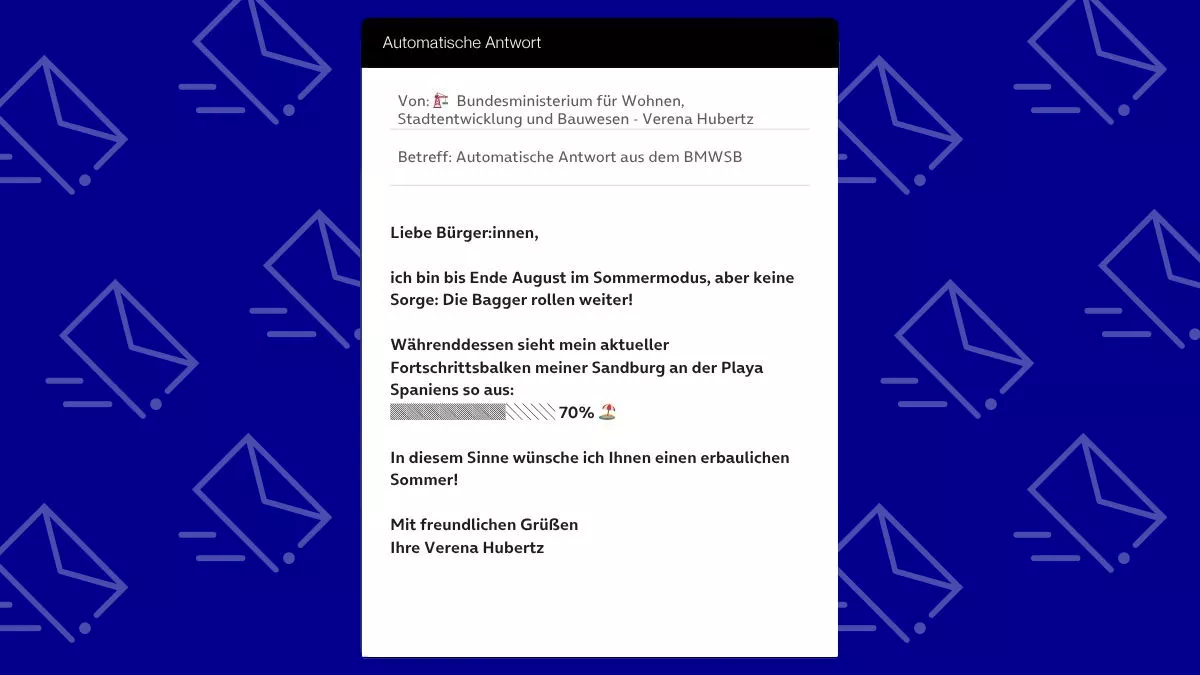Betreff: Automatische Antwort aus dem BMWSB Liebe Bürger:innen, ich bin bis Ende August im Sommermodus, aber keine Sorge: Die Bagger rollen weiter! Währenddessen sieht mein aktueller Fortschrittsbalken meiner Sandburg an der Playa Spaniens so aus: ▓▓▓▓▓▓▓░░░ 70% 🏖️ In diesem Sinne wünsche ich Ihnen einen erbaulichen Sommer! Mit freundlichen Grüßen Ihre Verena Hubertz