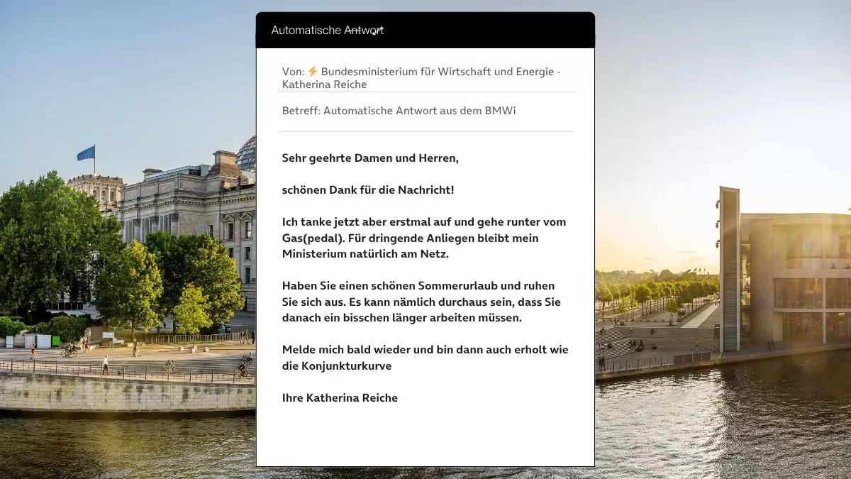 Betreff: Automatische Antwort aus dem BMWi Sehr geehrte Damen und Herren, schönen Dank für die Nachricht! Ich tanke jetzt aber erstmal auf und gehe runter vom Gas(pedal). Für dringende Anliegen bleibt mein Ministerium natürlich am Netz. Haben Sie einen schönen Sommerurlaub und ruhen Sie sich aus. Es kann nämlich durchaus sein, dass Sie danach ein bisschen länger arbeiten müssen. Melde mich bald wieder und bin dann auch erholt wie die Konjunkturkurve Ihre Katherina Reiche