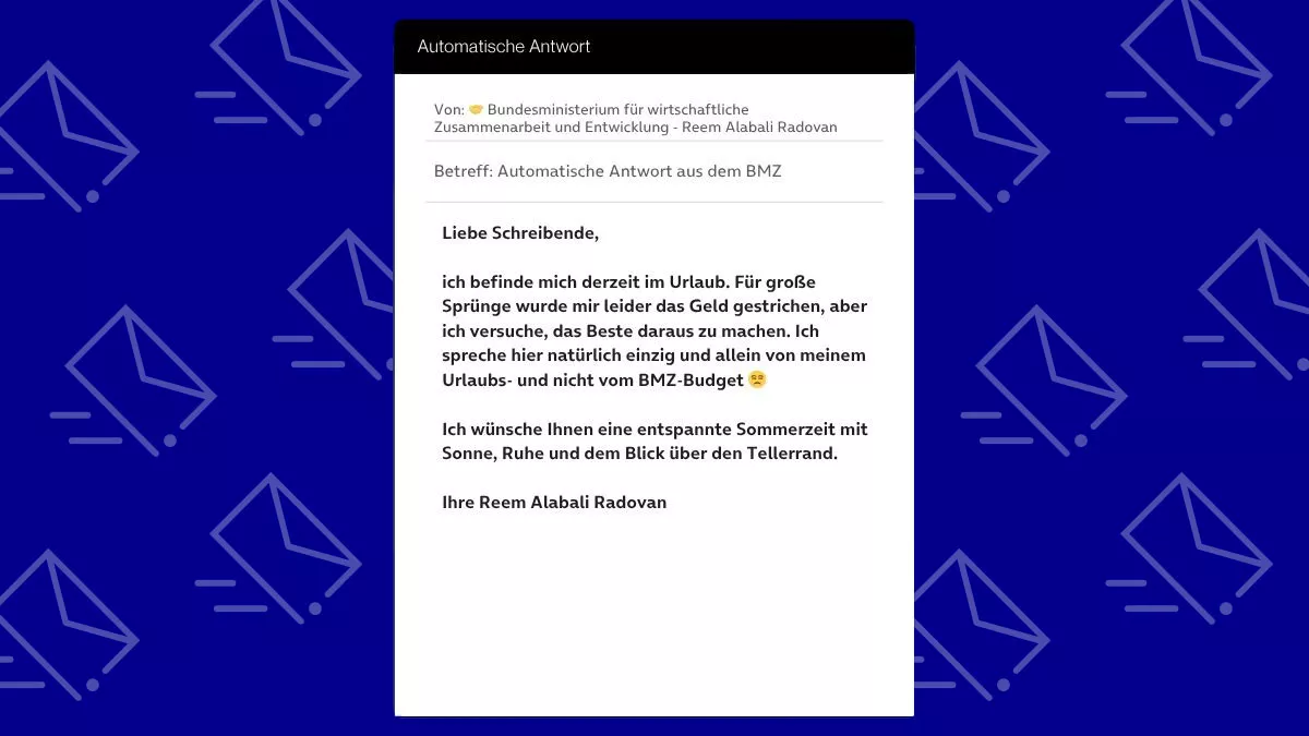 Betreff: Automatische Antwort aus dem BMZ Liebe Schreibende, ich befinde mich derzeit im Urlaub. Für große Sprünge wurde mir leider das Geld gestrichen, aber ich versuche, das Beste daraus zu machen. Ich spreche hier natürlich einzig und allein von meinem Urlaubs- und nicht vom BMZ-Budget 😒 Ich wünsche Ihnen eine entspannte Sommerzeit mit Sonne, Ruhe und dem Blick über den Tellerrand. Ihre Reem Alabali Radovan