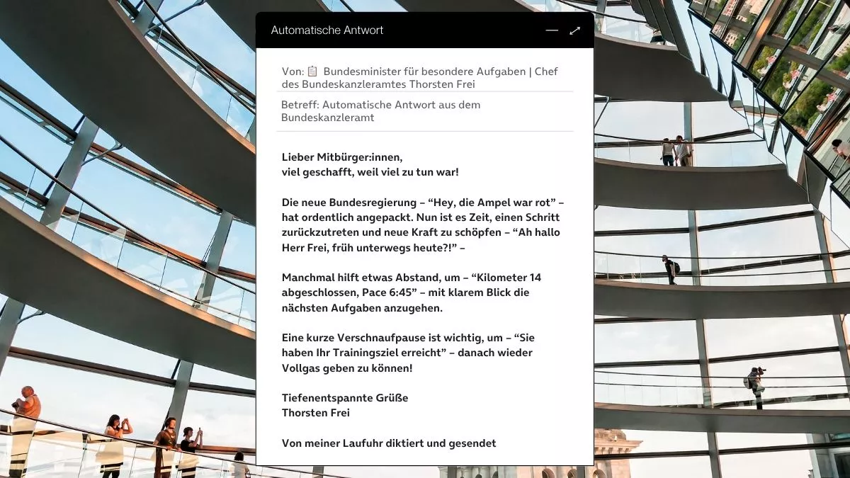 Betreff: Automatische Antwort aus dem Bundeskanzleramt Lieber Mitbürger:innen, viel geschafft, weil viel zu tun war! Die neue Bundesregierung – “Hey, die Ampel war rot” – hat ordentlich angepackt. Nun ist es Zeit, einen Schritt zurückzutreten und neue Kraft zu schöpfen – “Ah hallo Herr Frei, früh unterwegs heute?!” – Manchmal hilft etwas Abstand, um – “Kilometer 14 abgeschlossen, Pace 6:45” – mit klarem Blick die nächsten Aufgaben anzugehen. Eine kurze Verschnaufpause ist wichtig, um – “Sie haben Ihr Trainingsziel erreicht” – danach wieder Vollgas geben zu können! Tiefenentspannte Grüße Thorsten Frei Von meiner Laufuhr diktiert und gesendet