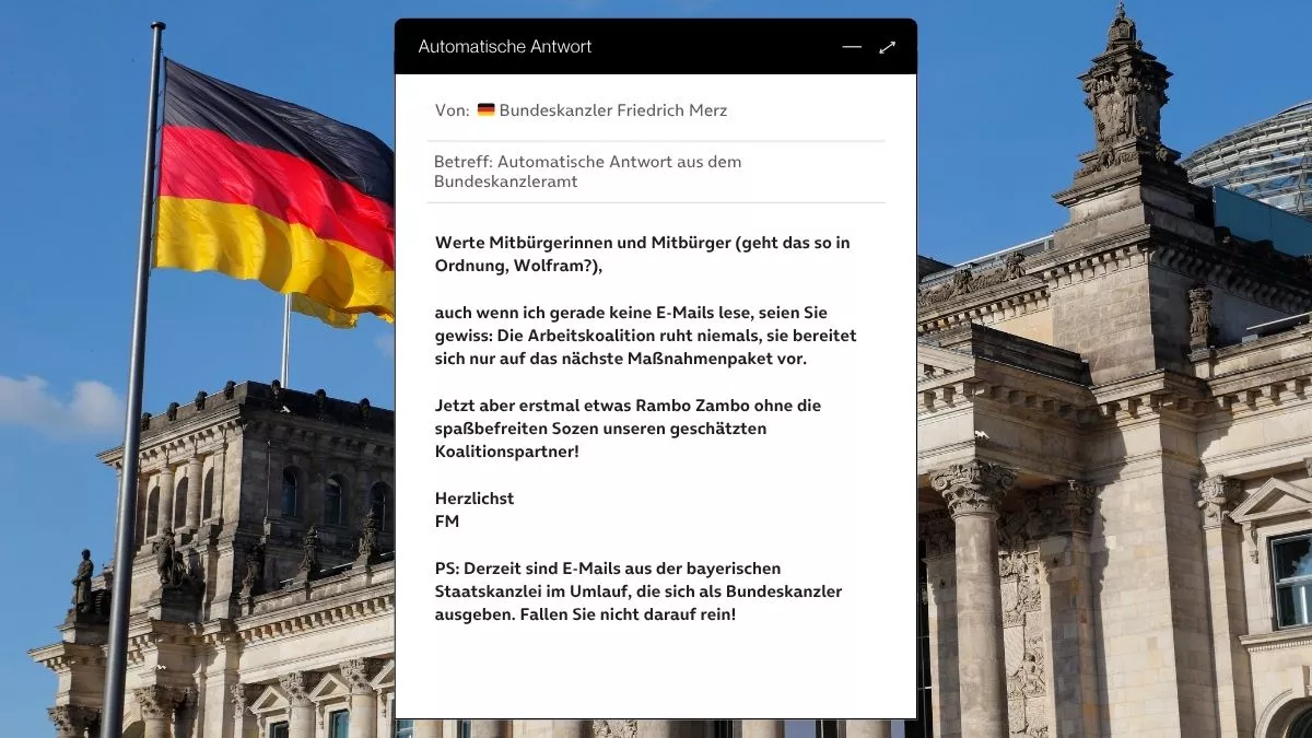 Betreff: Automatische Antwort aus dem Bundeskanzleramt Werte Mitbürgerinnen und Mitbürger (geht das so in Ordnung, Wolfram?), auch wenn ich gerade keine E-Mails lese, seien Sie gewiss: Die Arbeitskoalition ruht niemals, sie bereitet sich nur auf das nächste Maßnahmenpaket vor. Jetzt aber erstmal etwas Rambo Zambo ohne die spaßbefreiten Sozen unseren geschätzten Koalitionspartner! Herzlichst FM PS: Derzeit sind E-Mails aus der bayerischen Staatskanzlei im Umlauf, die sich als Bundeskanzler ausgeben. Fallen Sie nicht darauf rein!