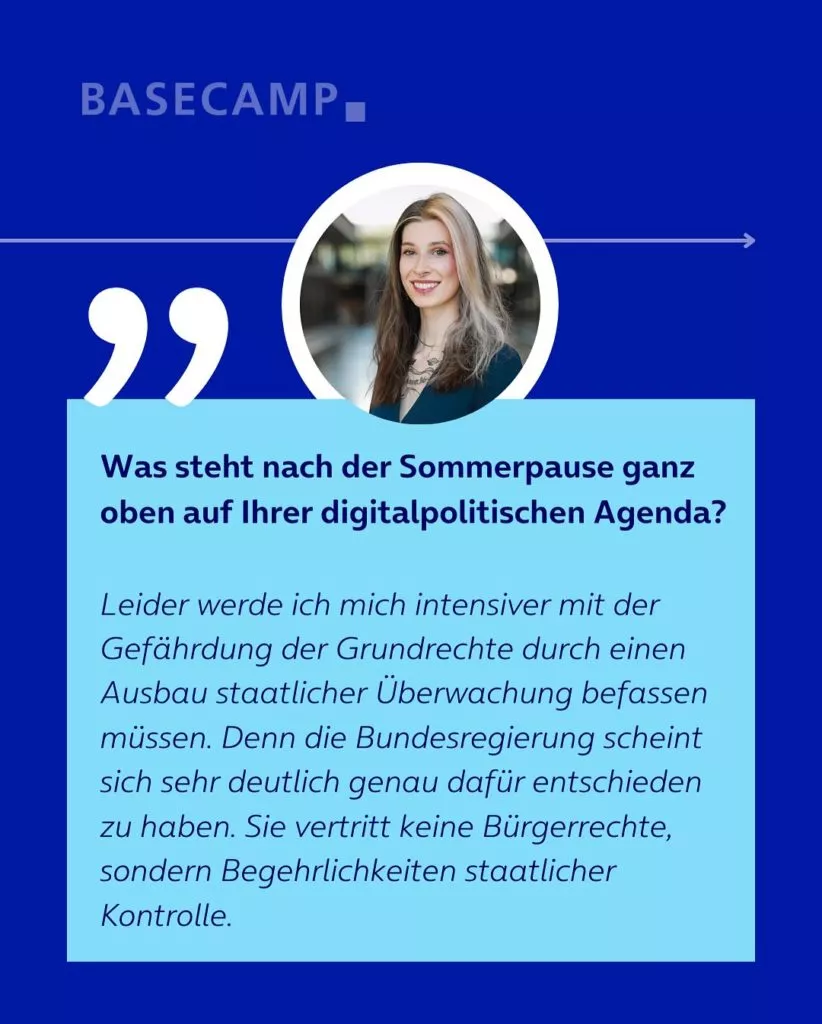 Was steht nach der Sommerpause ganz oben auf Ihrer digitalpolitischen Agenda? Zitat von Donata Vogtschmidt (Die Linke): "Leider werde ich mich intensiver mit der Gefährdung der Grundrechte durch einen Ausbau staatlicher Überwachung befassen müssen. Denn die Bundesregierung scheint sich sehr deutlich genau dafür entschieden zu haben. Sie vertritt keine Bürgerrechte, sondern Begehrlichkeiten staatlicher Kontrolle."