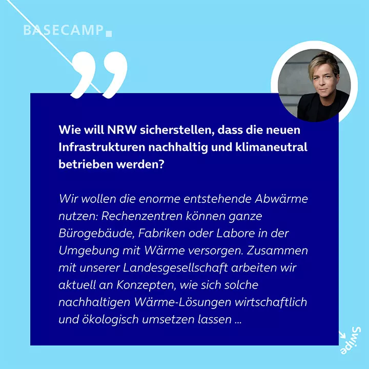 Wie will NRW sicherstellen, dass die neuen Infrastrukturen nachhaltig und klimaneutral betrieben werden? Zitat von Mona Neubaur: "Wir wollen die enorme entstehende Abwärme nutzen: Rechenzentren können ganze Bürogebäude, Fabriken oder Labore in der Umgebung mit Wärme versorgen. Zusammen mit unserer Landesgesellschaft arbeiten wir aktuell an Konzepten, wie sich solche nachhaltigen Wärme-Lösungen wirtschaftlich und ökologisch umsetzen lassen ..."